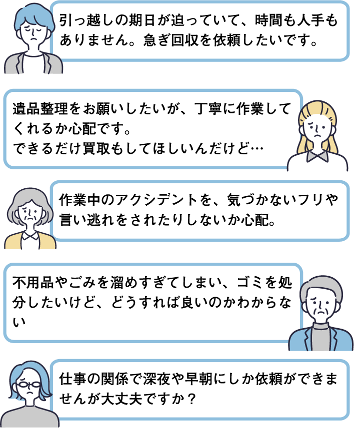 引っ越しの期日が迫っていて、時間も人手もありません。急ぎ回収を依頼したいです。｜遺品整理をお願いしたいが、丁寧に作業してくれるか心配です。できるだけ買取もしてほしいんだけど…｜作業中のアクシデントを、気づかないフリや言い逃れをされたりしないか心配。